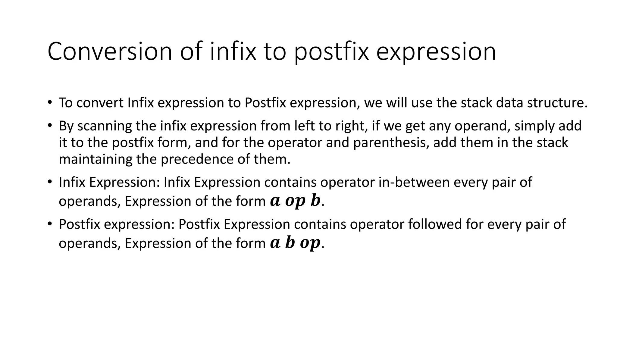 Conversion of infix to postfix expression
• To convert Infix expression to Postfix expression, we will use the stack data structure.
• By scanning the infix expression from left to right, if we get any operand, simply add
it to the postfix form, and for the operator and parenthesis, add them in the stack
maintaining the precedence of them.
• Infix Expression: Infix Expression contains operator in-between every pair of
operands, Expression of the form 𝒂 𝒐𝒑 𝒃.
• Postfix expression: Postfix Expression contains operator followed for every pair of
operands, Expression of the form 𝒂 𝒃 𝒐𝒑.
 