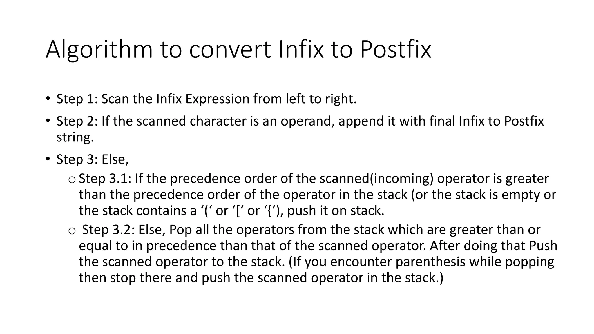 Algorithm to convert Infix to Postfix
• Step 1: Scan the Infix Expression from left to right.
• Step 2: If the scanned character is an operand, append it with final Infix to Postfix
string.
• Step 3: Else,
oStep 3.1: If the precedence order of the scanned(incoming) operator is greater
than the precedence order of the operator in the stack (or the stack is empty or
the stack contains a ‘(‘ or ‘[‘ or ‘{‘), push it on stack.
o Step 3.2: Else, Pop all the operators from the stack which are greater than or
equal to in precedence than that of the scanned operator. After doing that Push
the scanned operator to the stack. (If you encounter parenthesis while popping
then stop there and push the scanned operator in the stack.)
 
