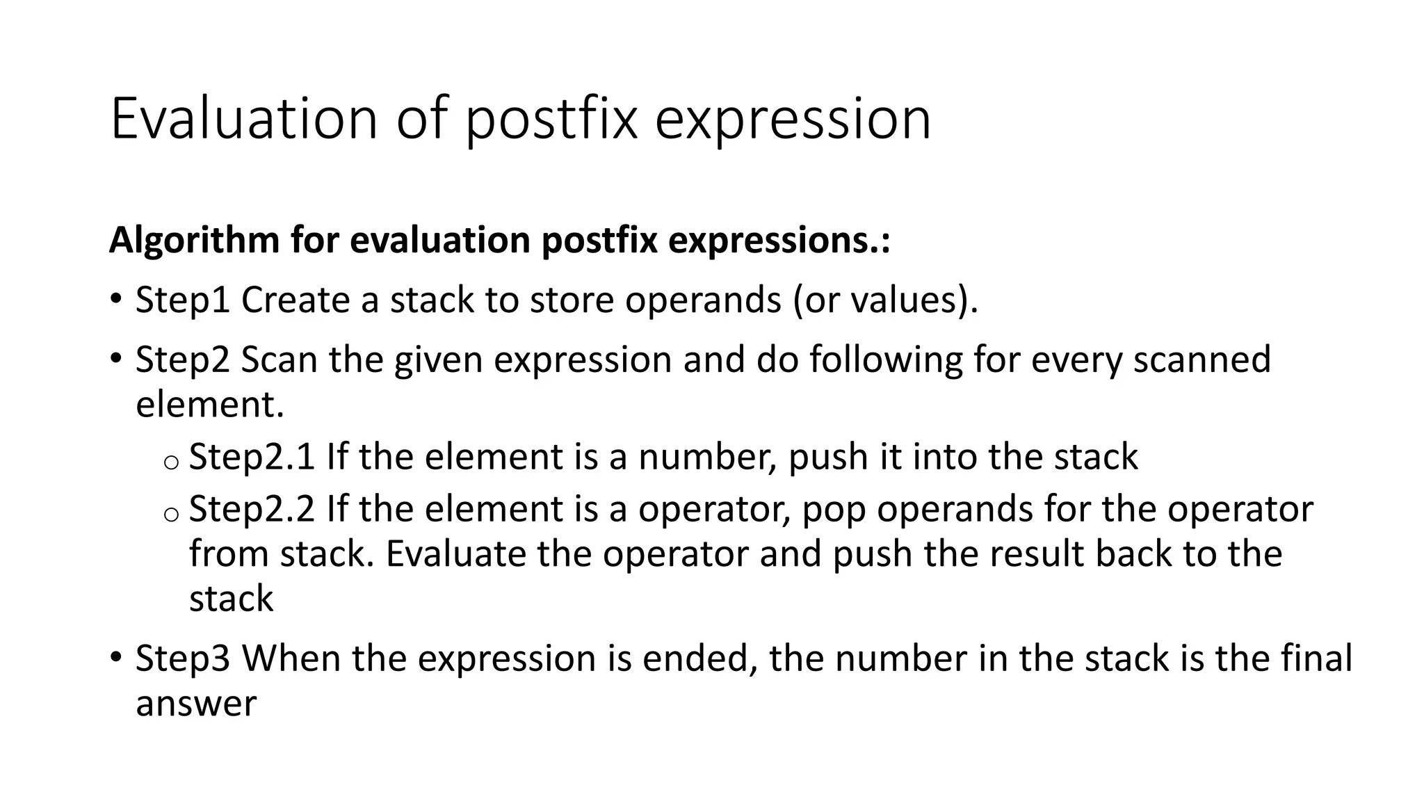 Evaluation of postfix expression
Algorithm for evaluation postfix expressions.:
• Step1 Create a stack to store operands (or values).
• Step2 Scan the given expression and do following for every scanned
element.
o Step2.1 If the element is a number, push it into the stack
o Step2.2 If the element is a operator, pop operands for the operator
from stack. Evaluate the operator and push the result back to the
stack
• Step3 When the expression is ended, the number in the stack is the final
answer
 