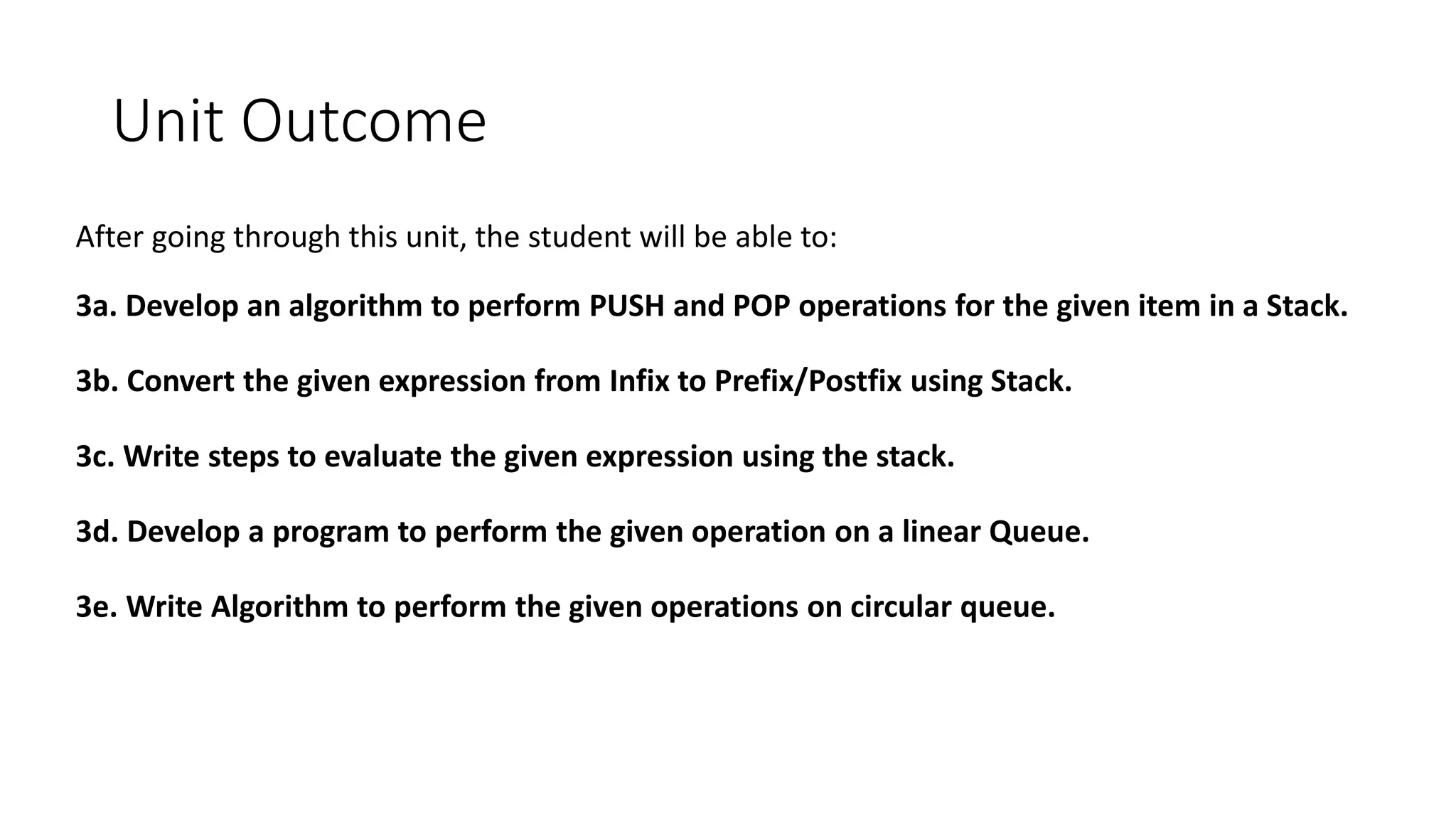 Unit Outcome
After going through this unit, the student will be able to:
3a. Develop an algorithm to perform PUSH and POP operations for the given item in a Stack.
3b. Convert the given expression from Infix to Prefix/Postfix using Stack.
3c. Write steps to evaluate the given expression using the stack.
3d. Develop a program to perform the given operation on a linear Queue.
3e. Write Algorithm to perform the given operations on circular queue.
 