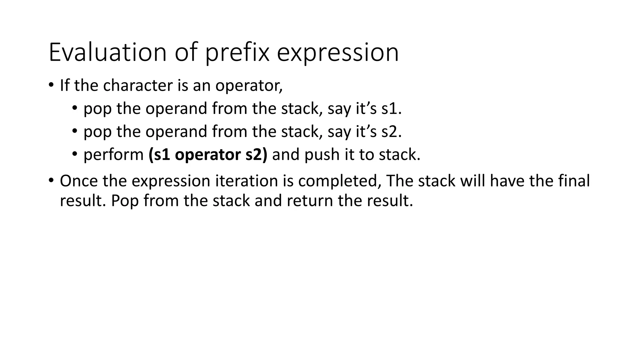 Evaluation of prefix expression
• If the character is an operator,
• pop the operand from the stack, say it’s s1.
• pop the operand from the stack, say it’s s2.
• perform (s1 operator s2) and push it to stack.
• Once the expression iteration is completed, The stack will have the final
result. Pop from the stack and return the result.
 
