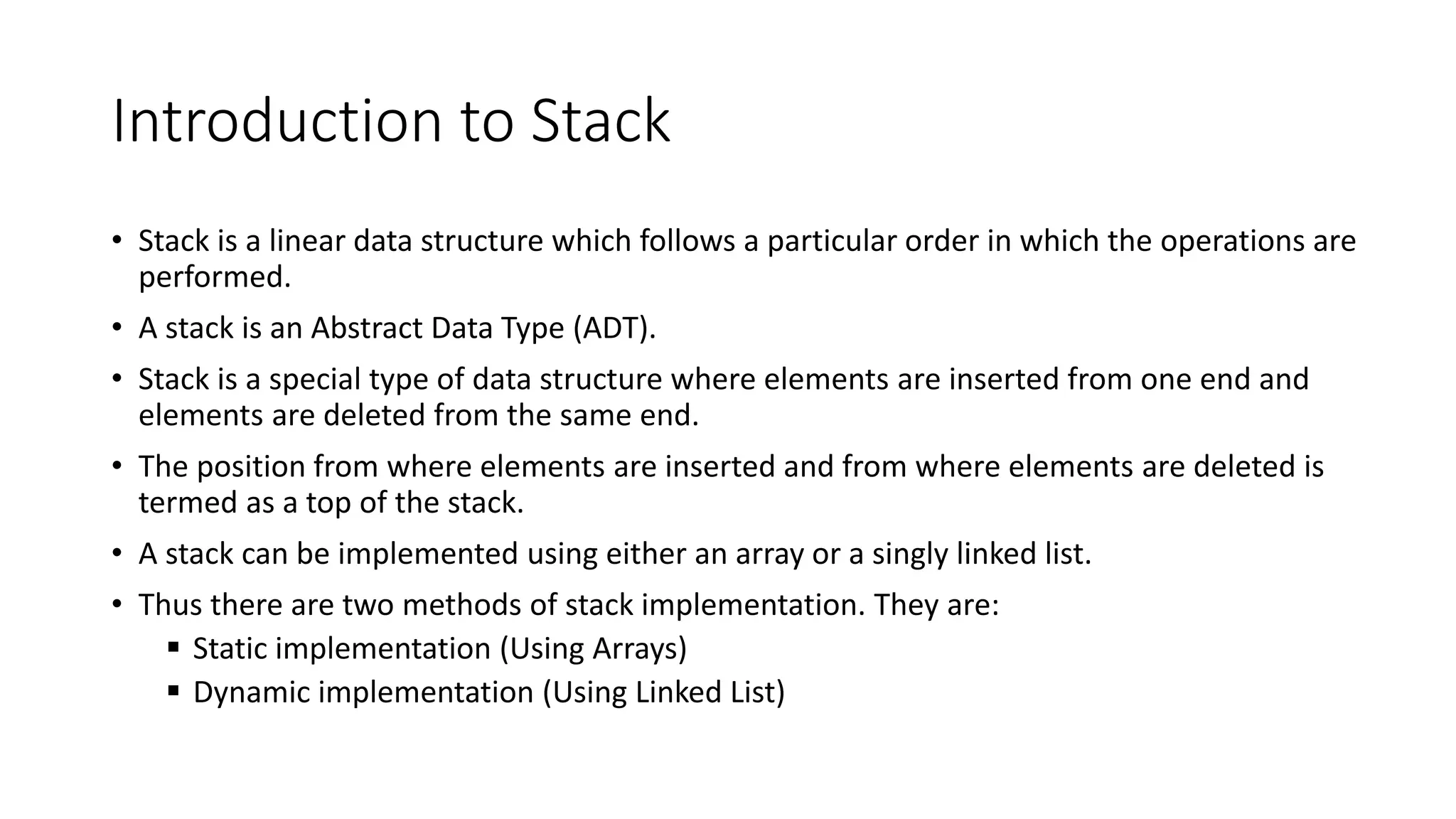 Introduction to Stack
• Stack is a linear data structure which follows a particular order in which the operations are
performed.
• A stack is an Abstract Data Type (ADT).
• Stack is a special type of data structure where elements are inserted from one end and
elements are deleted from the same end.
• The position from where elements are inserted and from where elements are deleted is
termed as a top of the stack.
• A stack can be implemented using either an array or a singly linked list.
• Thus there are two methods of stack implementation. They are:
 Static implementation (Using Arrays)
 Dynamic implementation (Using Linked List)
 