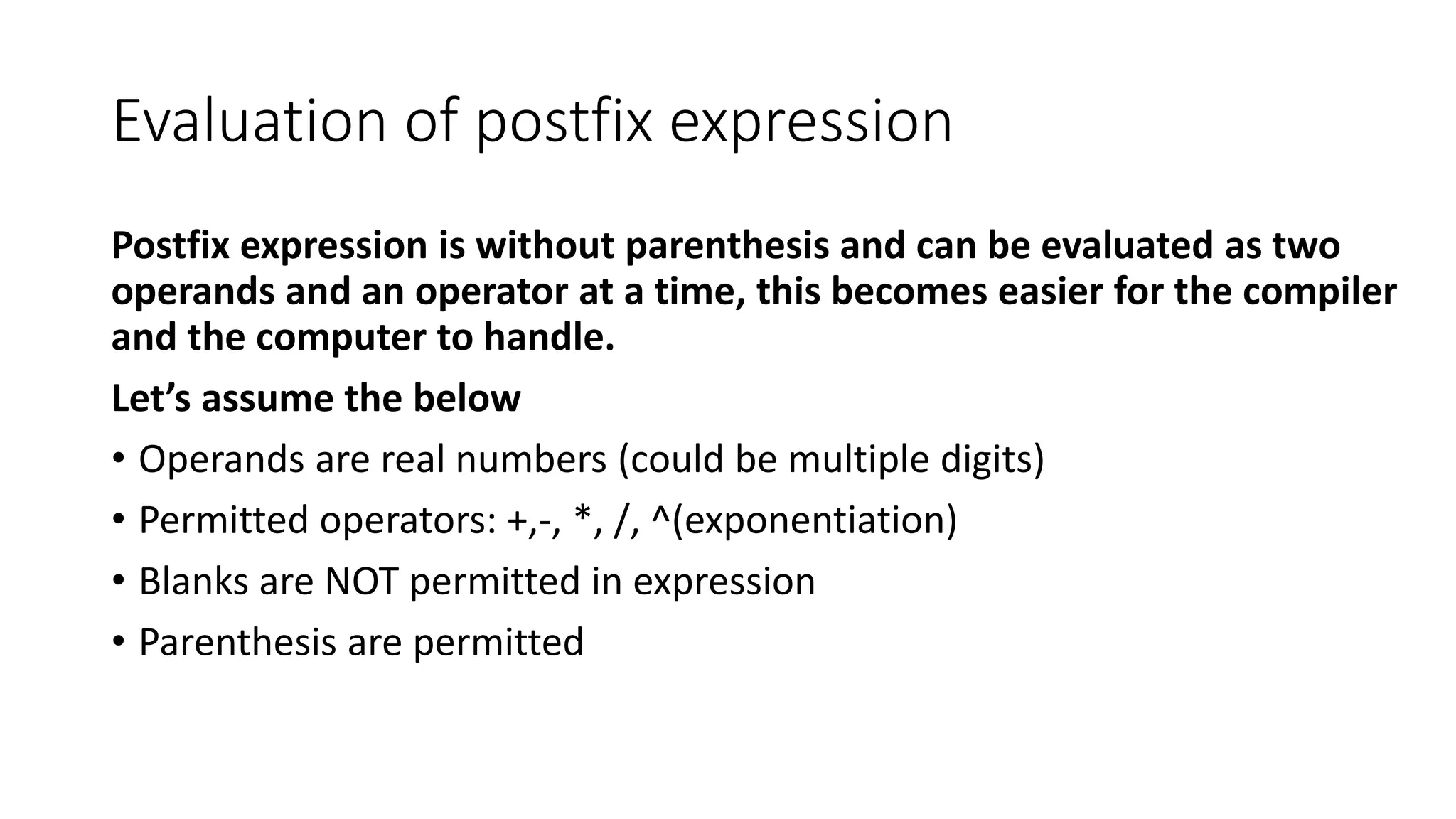 Evaluation of postfix expression
Postfix expression is without parenthesis and can be evaluated as two
operands and an operator at a time, this becomes easier for the compiler
and the computer to handle.
Let’s assume the below
• Operands are real numbers (could be multiple digits)
• Permitted operators: +,-, *, /, ^(exponentiation)
• Blanks are NOT permitted in expression
• Parenthesis are permitted
 