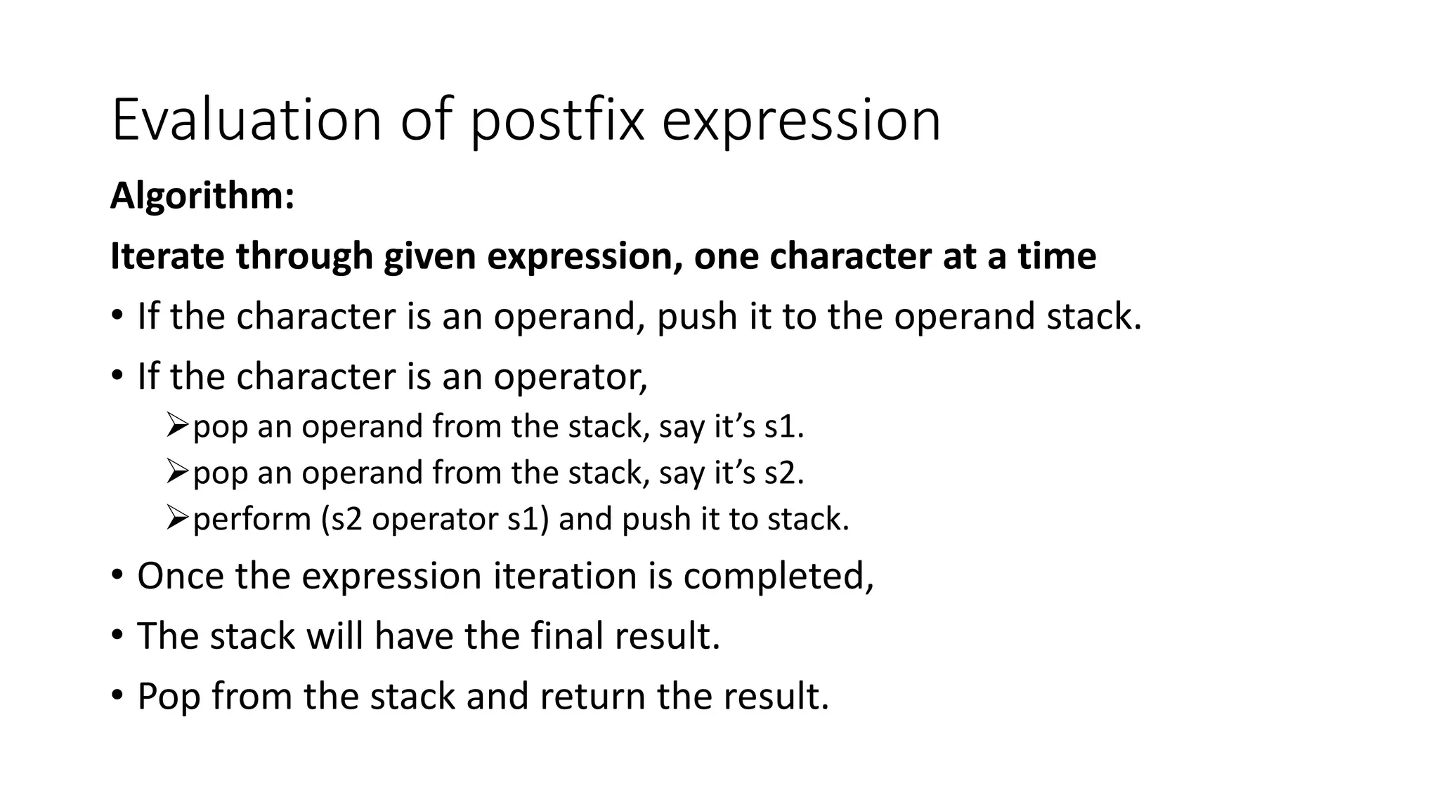 Evaluation of postfix expression
Algorithm:
Iterate through given expression, one character at a time
• If the character is an operand, push it to the operand stack.
• If the character is an operator,
pop an operand from the stack, say it’s s1.
pop an operand from the stack, say it’s s2.
perform (s2 operator s1) and push it to stack.
• Once the expression iteration is completed,
• The stack will have the final result.
• Pop from the stack and return the result.
 