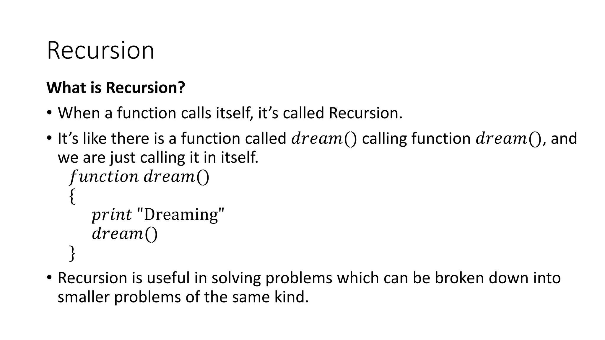 Recursion
What is Recursion?
• When a function calls itself, it’s called Recursion.
• It’s like there is a function called 𝑑𝑟𝑒𝑎𝑚() calling function 𝑑𝑟𝑒𝑎𝑚(), and
we are just calling it in itself.
𝑓𝑢𝑛𝑐𝑡𝑖𝑜𝑛 𝑑𝑟𝑒𝑎𝑚()
{
𝑝𝑟𝑖𝑛𝑡 "Dreaming"
𝑑𝑟𝑒𝑎𝑚()
}
• Recursion is useful in solving problems which can be broken down into
smaller problems of the same kind.
 