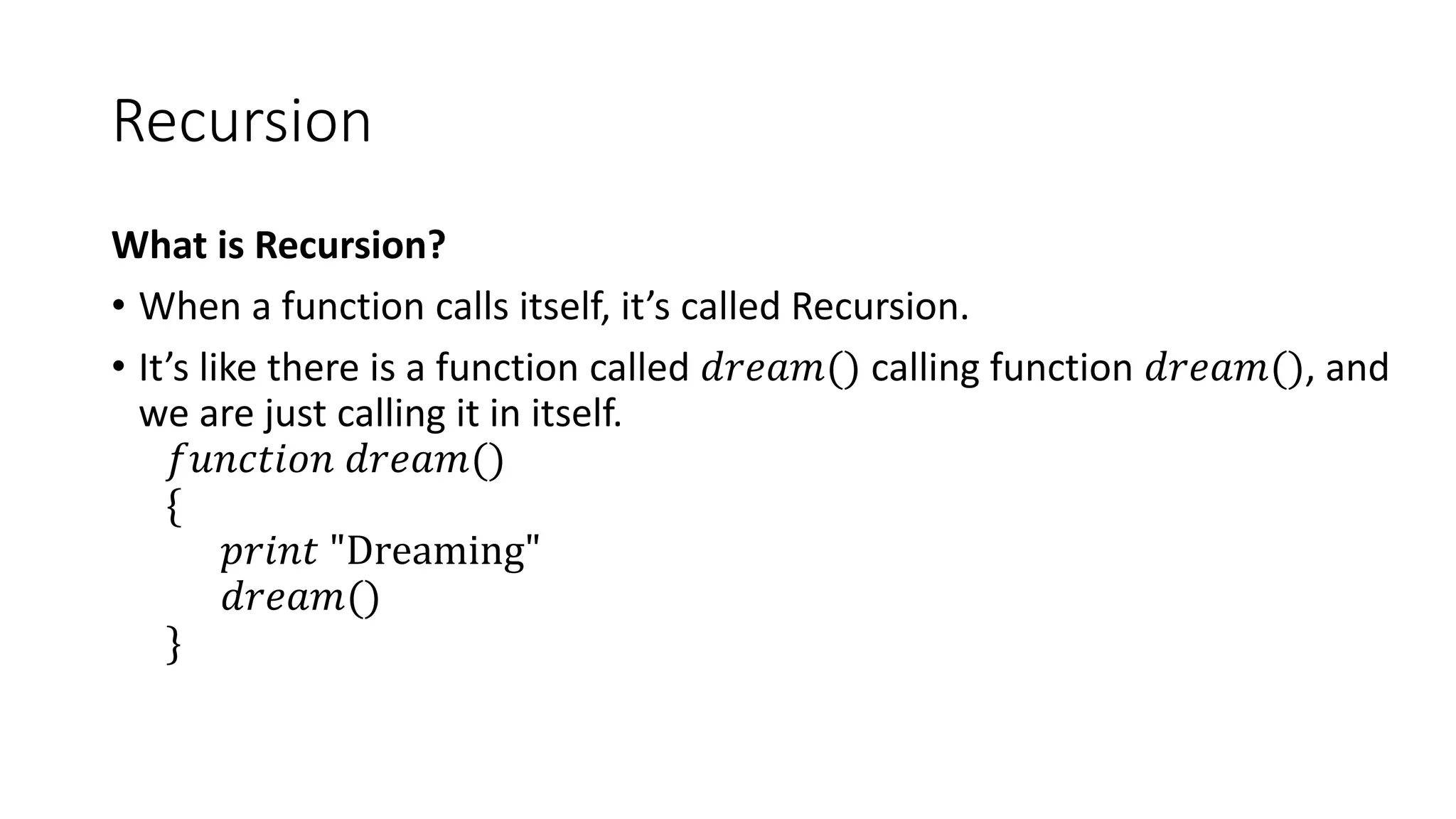 Recursion
What is Recursion?
• When a function calls itself, it’s called Recursion.
• It’s like there is a function called 𝑑𝑟𝑒𝑎𝑚() calling function 𝑑𝑟𝑒𝑎𝑚(), and
we are just calling it in itself.
𝑓𝑢𝑛𝑐𝑡𝑖𝑜𝑛 𝑑𝑟𝑒𝑎𝑚()
{
𝑝𝑟𝑖𝑛𝑡 "Dreaming"
𝑑𝑟𝑒𝑎𝑚()
}
 