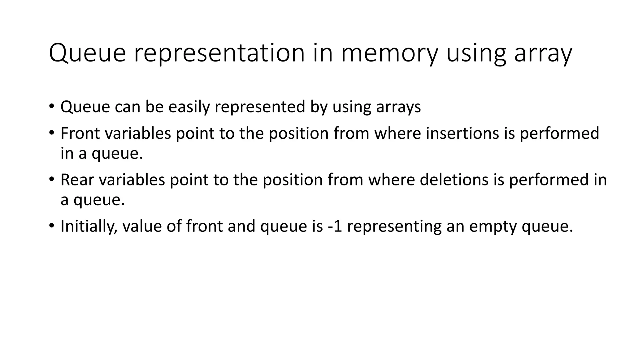 Queue representation in memory using array
• Queue can be easily represented by using arrays
• Front variables point to the position from where insertions is performed
in a queue.
• Rear variables point to the position from where deletions is performed in
a queue.
• Initially, value of front and queue is -1 representing an empty queue.
 