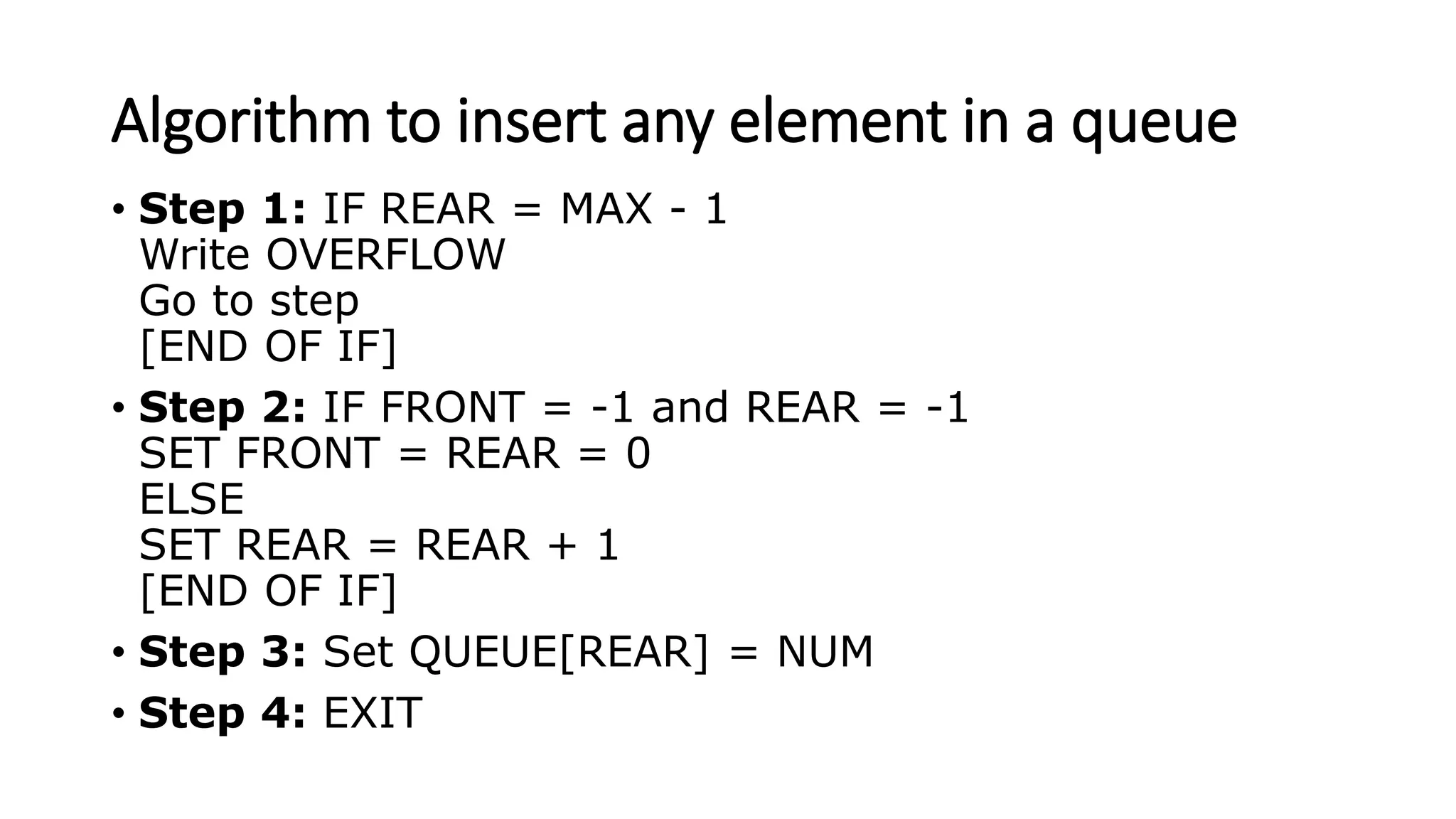 Algorithm to insert any element in a queue
• Step 1: IF REAR = MAX - 1
Write OVERFLOW
Go to step
[END OF IF]
• Step 2: IF FRONT = -1 and REAR = -1
SET FRONT = REAR = 0
ELSE
SET REAR = REAR + 1
[END OF IF]
• Step 3: Set QUEUE[REAR] = NUM
• Step 4: EXIT
 