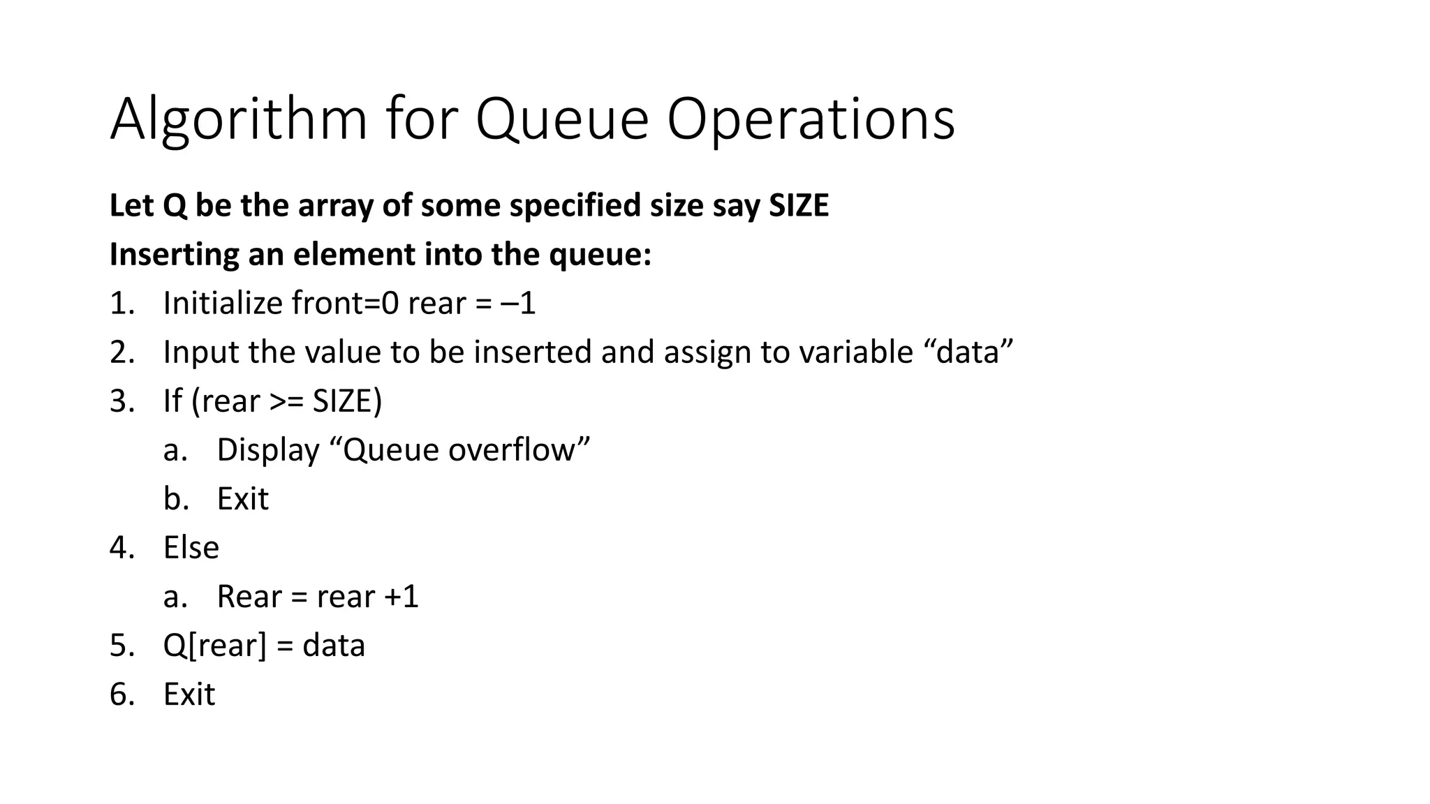 Algorithm for Queue Operations
Let Q be the array of some specified size say SIZE
Inserting an element into the queue:
1. Initialize front=0 rear = –1
2. Input the value to be inserted and assign to variable “data”
3. If (rear >= SIZE)
a. Display “Queue overflow”
b. Exit
4. Else
a. Rear = rear +1
5. Q[rear] = data
6. Exit
 