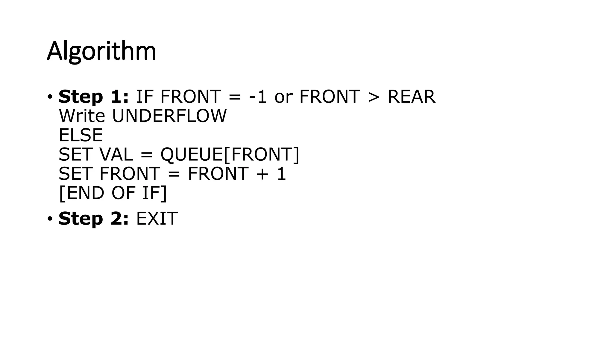 Algorithm
• Step 1: IF FRONT = -1 or FRONT > REAR
Write UNDERFLOW
ELSE
SET VAL = QUEUE[FRONT]
SET FRONT = FRONT + 1
[END OF IF]
• Step 2: EXIT
 