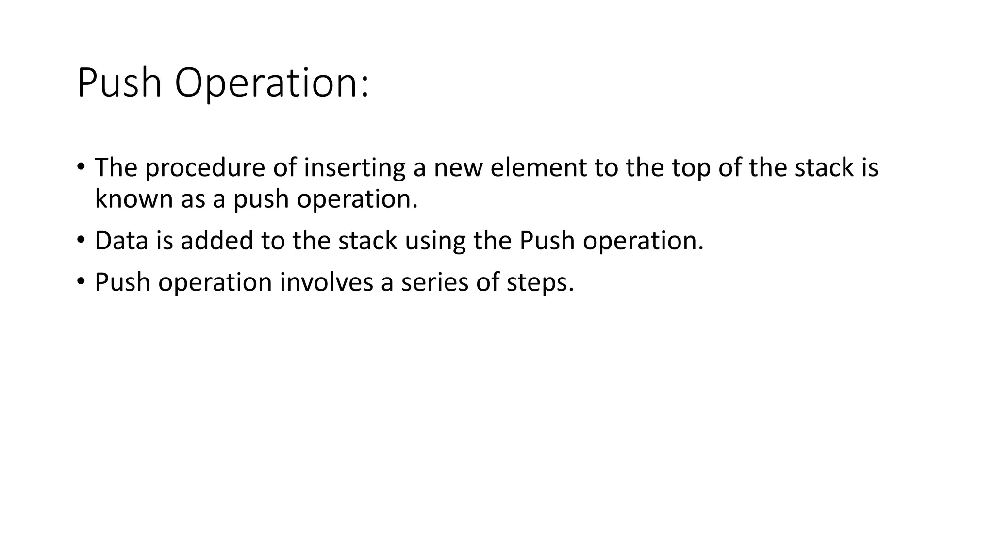 Push Operation:
• The procedure of inserting a new element to the top of the stack is
known as a push operation.
• Data is added to the stack using the Push operation.
• Push operation involves a series of steps.
 