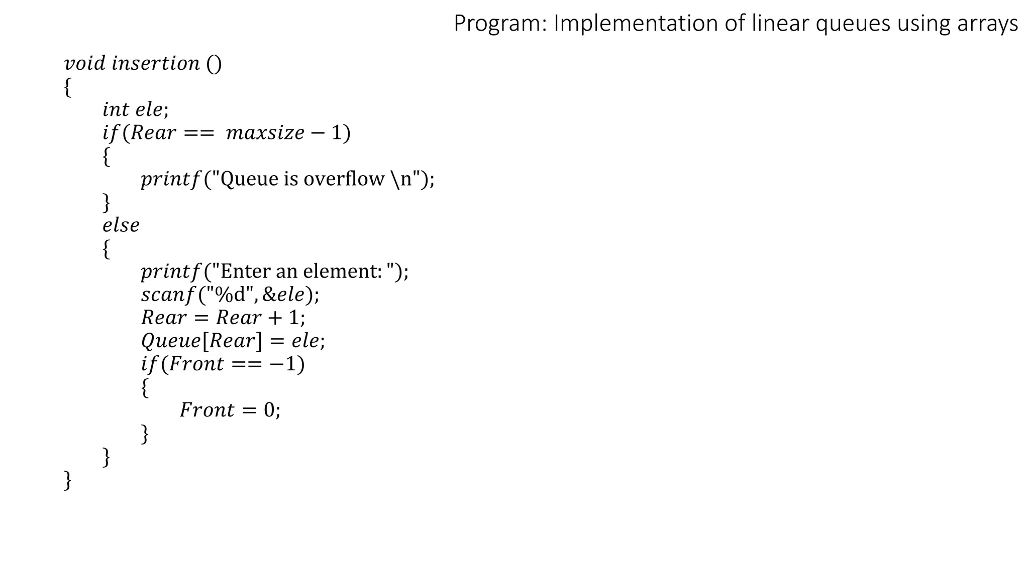 Program: Implementation of linear queues using arrays
𝑣𝑜𝑖𝑑 𝑖𝑛𝑠𝑒𝑟𝑡𝑖𝑜𝑛 ()
{
𝑖𝑛𝑡 𝑒𝑙𝑒;
𝑖𝑓(𝑅𝑒𝑎𝑟 == 𝑚𝑎𝑥𝑠𝑖𝑧𝑒 − 1)
{
𝑝𝑟𝑖𝑛𝑡𝑓("Queue is overflow n");
}
𝑒𝑙𝑠𝑒
{
𝑝𝑟𝑖𝑛𝑡𝑓("Enter an element: ");
𝑠𝑐𝑎𝑛𝑓("%d", &𝑒𝑙𝑒);
𝑅𝑒𝑎𝑟 = 𝑅𝑒𝑎𝑟 + 1;
𝑄𝑢𝑒𝑢𝑒[𝑅𝑒𝑎𝑟] = 𝑒𝑙𝑒;
𝑖𝑓(𝐹𝑟𝑜𝑛𝑡 == −1)
{
𝐹𝑟𝑜𝑛𝑡 = 0;
}
}
}
 