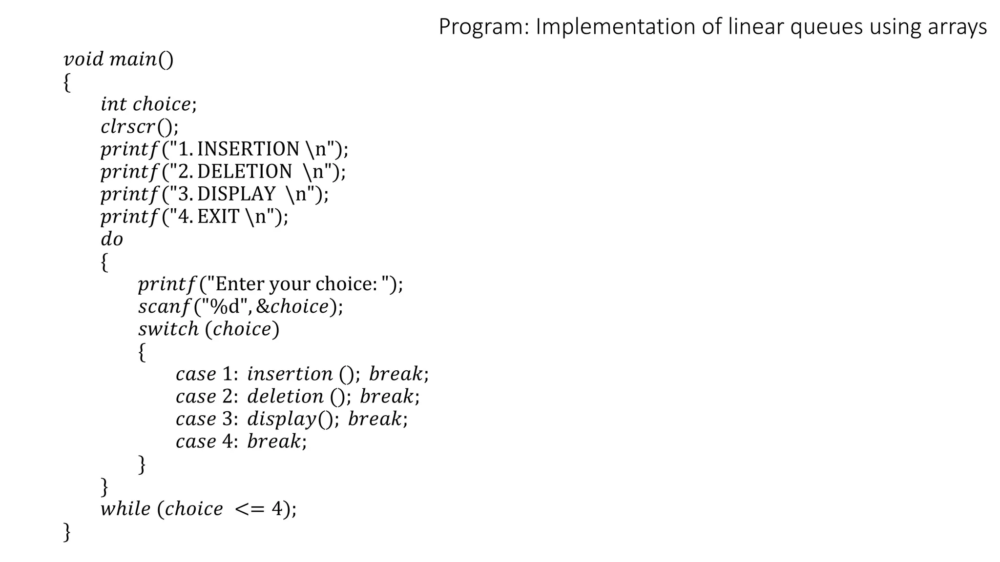 Program: Implementation of linear queues using arrays
𝑣𝑜𝑖𝑑 𝑚𝑎𝑖𝑛()
{
𝑖𝑛𝑡 𝑐ℎ𝑜𝑖𝑐𝑒;
𝑐𝑙𝑟𝑠𝑐𝑟();
𝑝𝑟𝑖𝑛𝑡𝑓("1. INSERTION n");
𝑝𝑟𝑖𝑛𝑡𝑓("2. DELETION n");
𝑝𝑟𝑖𝑛𝑡𝑓("3. DISPLAY n");
𝑝𝑟𝑖𝑛𝑡𝑓("4. EXIT n");
𝑑𝑜
{
𝑝𝑟𝑖𝑛𝑡𝑓("Enter your choice: ");
𝑠𝑐𝑎𝑛𝑓("%d", &𝑐ℎ𝑜𝑖𝑐𝑒);
𝑠𝑤𝑖𝑡𝑐ℎ (𝑐ℎ𝑜𝑖𝑐𝑒)
{
𝑐𝑎𝑠𝑒 1: 𝑖𝑛𝑠𝑒𝑟𝑡𝑖𝑜𝑛 (); 𝑏𝑟𝑒𝑎𝑘;
𝑐𝑎𝑠𝑒 2: 𝑑𝑒𝑙𝑒𝑡𝑖𝑜𝑛 (); 𝑏𝑟𝑒𝑎𝑘;
𝑐𝑎𝑠𝑒 3: 𝑑𝑖𝑠𝑝𝑙𝑎𝑦(); 𝑏𝑟𝑒𝑎𝑘;
𝑐𝑎𝑠𝑒 4: 𝑏𝑟𝑒𝑎𝑘;
}
}
𝑤ℎ𝑖𝑙𝑒 (𝑐ℎ𝑜𝑖𝑐𝑒 <= 4);
}
 