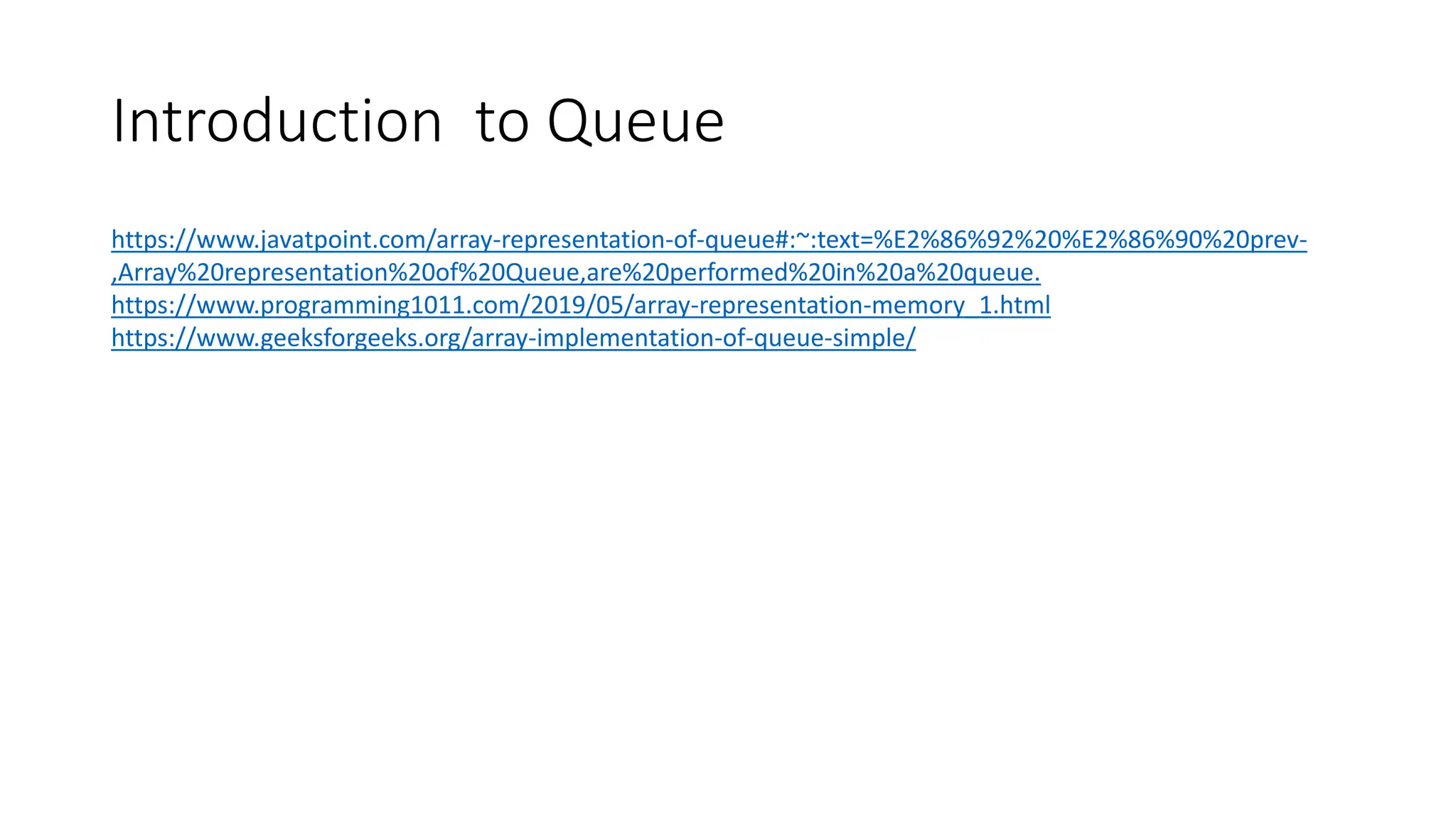 Introduction to Queue
https://www.javatpoint.com/array-representation-of-queue#:~:text=%E2%86%92%20%E2%86%90%20prev-
,Array%20representation%20of%20Queue,are%20performed%20in%20a%20queue.
https://www.programming1011.com/2019/05/array-representation-memory_1.html
https://www.geeksforgeeks.org/array-implementation-of-queue-simple/
 