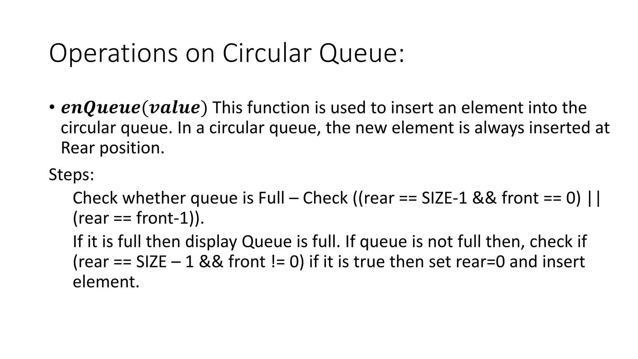 Operations on Circular Queue:
• 𝒆𝒏𝑸𝒖𝒆𝒖𝒆(𝒗𝒂𝒍𝒖𝒆) This function is used to insert an element into the
circular queue. In a circular queue, the new element is always inserted at
Rear position.
Steps:
Check whether queue is Full – Check ((rear == SIZE-1 && front == 0) ||
(rear == front-1)).
If it is full then display Queue is full. If queue is not full then, check if
(rear == SIZE – 1 && front != 0) if it is true then set rear=0 and insert
element.
 