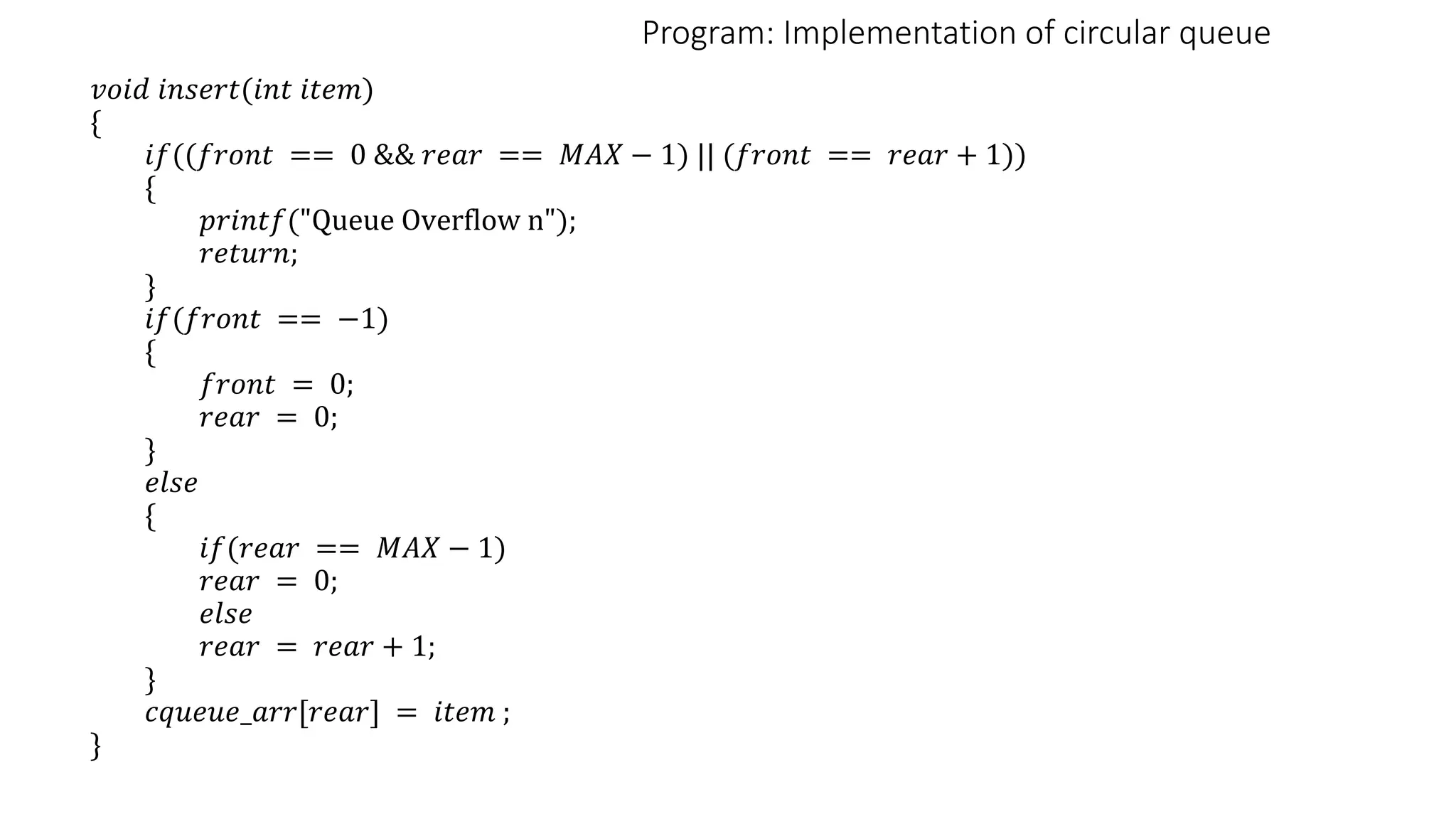 Program: Implementation of circular queue
𝑣𝑜𝑖𝑑 𝑖𝑛𝑠𝑒𝑟𝑡(𝑖𝑛𝑡 𝑖𝑡𝑒𝑚)
{
𝑖𝑓((𝑓𝑟𝑜𝑛𝑡 == 0 && 𝑟𝑒𝑎𝑟 == 𝑀𝐴𝑋 − 1) || (𝑓𝑟𝑜𝑛𝑡 == 𝑟𝑒𝑎𝑟 + 1))
{
𝑝𝑟𝑖𝑛𝑡𝑓("Queue Overflow n");
𝑟𝑒𝑡𝑢𝑟𝑛;
}
𝑖𝑓(𝑓𝑟𝑜𝑛𝑡 == −1)
{
𝑓𝑟𝑜𝑛𝑡 = 0;
𝑟𝑒𝑎𝑟 = 0;
}
𝑒𝑙𝑠𝑒
{
𝑖𝑓(𝑟𝑒𝑎𝑟 == 𝑀𝐴𝑋 − 1)
𝑟𝑒𝑎𝑟 = 0;
𝑒𝑙𝑠𝑒
𝑟𝑒𝑎𝑟 = 𝑟𝑒𝑎𝑟 + 1;
}
𝑐𝑞𝑢𝑒𝑢𝑒_𝑎𝑟𝑟[𝑟𝑒𝑎𝑟] = 𝑖𝑡𝑒𝑚 ;
}
 