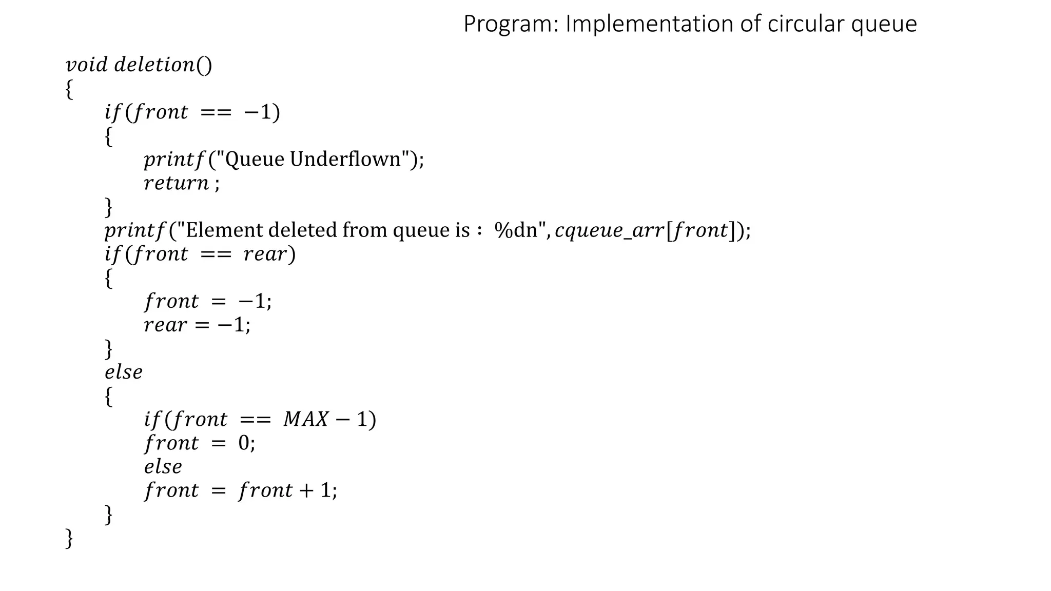 Program: Implementation of circular queue
𝑣𝑜𝑖𝑑 𝑑𝑒𝑙𝑒𝑡𝑖𝑜𝑛()
{
𝑖𝑓(𝑓𝑟𝑜𝑛𝑡 == −1)
{
𝑝𝑟𝑖𝑛𝑡𝑓("Queue Underflown");
𝑟𝑒𝑡𝑢𝑟𝑛 ;
}
𝑝𝑟𝑖𝑛𝑡𝑓("Element deleted from queue is ∶ %dn", 𝑐𝑞𝑢𝑒𝑢𝑒_𝑎𝑟𝑟[𝑓𝑟𝑜𝑛𝑡]);
𝑖𝑓(𝑓𝑟𝑜𝑛𝑡 == 𝑟𝑒𝑎𝑟)
{
𝑓𝑟𝑜𝑛𝑡 = −1;
𝑟𝑒𝑎𝑟 = −1;
}
𝑒𝑙𝑠𝑒
{
𝑖𝑓(𝑓𝑟𝑜𝑛𝑡 == 𝑀𝐴𝑋 − 1)
𝑓𝑟𝑜𝑛𝑡 = 0;
𝑒𝑙𝑠𝑒
𝑓𝑟𝑜𝑛𝑡 = 𝑓𝑟𝑜𝑛𝑡 + 1;
}
}
 