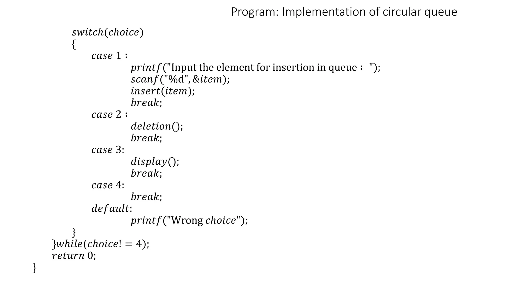 Program: Implementation of circular queue
𝑠𝑤𝑖𝑡𝑐ℎ(𝑐ℎ𝑜𝑖𝑐𝑒)
{
𝑐𝑎𝑠𝑒 1 ∶
𝑝𝑟𝑖𝑛𝑡𝑓("Input the element for insertion in queue ∶ ");
𝑠𝑐𝑎𝑛𝑓("%d", &𝑖𝑡𝑒𝑚);
𝑖𝑛𝑠𝑒𝑟𝑡(𝑖𝑡𝑒𝑚);
𝑏𝑟𝑒𝑎𝑘;
𝑐𝑎𝑠𝑒 2 ∶
𝑑𝑒𝑙𝑒𝑡𝑖𝑜𝑛();
𝑏𝑟𝑒𝑎𝑘;
𝑐𝑎𝑠𝑒 3:
𝑑𝑖𝑠𝑝𝑙𝑎𝑦();
𝑏𝑟𝑒𝑎𝑘;
𝑐𝑎𝑠𝑒 4:
𝑏𝑟𝑒𝑎𝑘;
𝑑𝑒𝑓𝑎𝑢𝑙𝑡:
𝑝𝑟𝑖𝑛𝑡𝑓("Wrong 𝑐ℎ𝑜𝑖𝑐𝑒");
}
}𝑤ℎ𝑖𝑙𝑒(𝑐ℎ𝑜𝑖𝑐𝑒! = 4);
𝑟𝑒𝑡𝑢𝑟𝑛 0;
}
 
