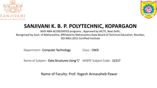 SANJIVANI K. B. P. POLYTECHNIC, KOPARGAON
With NBA ACCREDIATED programs , Approved by AICTE, New Delhi,
Recognized by Govt. of Maharashtra, Affiliated to Maharashtra State Board of Technical Education, Mumbai,
ISO 9001:2015 Certified Institute
Department:- Computer Technology Class:- CM3I
Name of Subject:- Data Structures Using 'C‘ MSBTE Subject Code:- 22317
Name of Faculty: Prof. Yogesh Annasaheb Pawar
 
