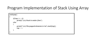 Program Implementation of Stack Using Array
𝒗𝒐𝒊𝒅 𝒑𝒐𝒑()
{
𝒊𝒇(𝒕𝒐𝒑 <= −𝟏)
𝒑𝒓𝒊𝒏𝒕𝒇("𝒏𝒕 𝑺𝒕𝒂𝒄𝒌 𝒊𝒔 𝒖𝒏𝒅𝒆𝒓 𝒇𝒍𝒐𝒘");
𝒆𝒍𝒔𝒆
{
𝒑𝒓𝒊𝒏𝒕𝒇("𝒏𝒕 𝑻𝒉𝒆 𝒑𝒐𝒑𝒑𝒆𝒅 𝒆𝒍𝒆𝒎𝒆𝒏𝒕𝒔 𝒊𝒔 %𝒅", 𝒔𝒕𝒂𝒄𝒌[𝒕𝒐𝒑]);
𝒕𝒐𝒑 − −;
}
}
 