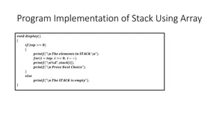 Program Implementation of Stack Using Array
𝒗𝒐𝒊𝒅 𝒅𝒊𝒔𝒑𝒍𝒂𝒚()
{
𝒊𝒇(𝒕𝒐𝒑 >= 𝟎)
{
𝒑𝒓𝒊𝒏𝒕𝒇("𝒏 𝑻𝒉𝒆 𝒆𝒍𝒆𝒎𝒆𝒏𝒕𝒔 𝒊𝒏 𝑺𝑻𝑨𝑪𝑲 𝒏");
𝒇𝒐𝒓(𝒊 = 𝒕𝒐𝒑; 𝒊 >= 𝟎; 𝒊 − −)
𝒑𝒓𝒊𝒏𝒕𝒇("𝒏%𝒅", 𝒔𝒕𝒂𝒄𝒌[𝒊]);
𝒑𝒓𝒊𝒏𝒕𝒇("𝒏 𝑷𝒓𝒆𝒔𝒔 𝑵𝒆𝒙𝒕 𝑪𝒉𝒐𝒊𝒄𝒆");
}
𝒆𝒍𝒔𝒆
𝒑𝒓𝒊𝒏𝒕𝒇("𝒏 𝑻𝒉𝒆 𝑺𝑻𝑨𝑪𝑲 𝒊𝒔 𝒆𝒎𝒑𝒕𝒚");
}
 
