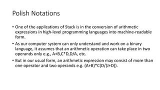Polish Notations
• One of the applications of Stack is in the conversion of arithmetic
expressions in high-level programming languages into machine-readable
form.
• As our computer system can only understand and work on a binary
language, it assumes that an arithmetic operation can take place in two
operands only e.g., A+B,C*D,D/A, etc.
• But in our usual form, an arithmetic expression may consist of more than
one operator and two operands e.g. (A+B)*C(D/(J+D)).
 