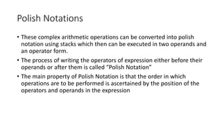 Polish Notations
• These complex arithmetic operations can be converted into polish
notation using stacks which then can be executed in two operands and
an operator form.
• The process of writing the operators of expression either before their
operands or after them is called “Polish Notation”
• The main property of Polish Notation is that the order in which
operations are to be performed is ascertained by the position of the
operators and operands in the expression
 