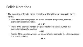 Polish Notations
• The notation refers to these complex arithmetic expressions in three
forms:
• Infix: If the operator symbols are placed between its operands, then the
expression is in infix notation
𝑨 + 𝑩
• Prefix: If the operator symbols are placed before its operands, then the
expression is in prefix notation
+𝑨𝑩
• Postfix: If the operator symbols are placed after its operands, then the expression
is in postfix notation
𝑨𝑩 +
 