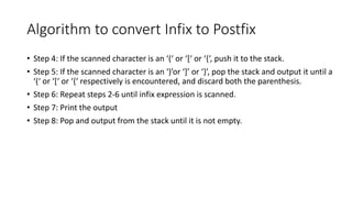 Algorithm to convert Infix to Postfix
• Step 4: If the scanned character is an ‘(‘ or ‘[‘ or ‘{‘, push it to the stack.
• Step 5: If the scanned character is an ‘)’or ‘]’ or ‘}’, pop the stack and output it until a
‘(‘ or ‘[‘ or ‘{‘ respectively is encountered, and discard both the parenthesis.
• Step 6: Repeat steps 2-6 until infix expression is scanned.
• Step 7: Print the output
• Step 8: Pop and output from the stack until it is not empty.
 