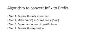Algorithm to convert Infix to Prefix
• Step 1. Reverse the infix expression.
• Step 2. Make Every '(' as ')' and every ')' as '('
• Step 3. Convert expression to postfix form.
• Step 4. Reverse the expression.
 