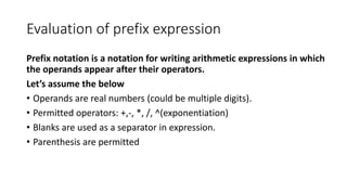 Evaluation of prefix expression
Prefix notation is a notation for writing arithmetic expressions in which
the operands appear after their operators.
Let’s assume the below
• Operands are real numbers (could be multiple digits).
• Permitted operators: +,-, *, /, ^(exponentiation)
• Blanks are used as a separator in expression.
• Parenthesis are permitted
 