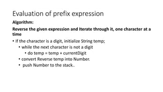 Evaluation of prefix expression
Algorithm:
Reverse the given expression and Iterate through it, one character at a
time
• If the character is a digit, initialize String temp;
• while the next character is not a digit
• do temp = temp + currentDigit
• convert Reverse temp into Number.
• push Number to the stack..
 