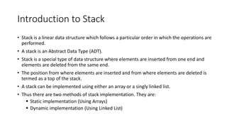 Introduction to Stack
• Stack is a linear data structure which follows a particular order in which the operations are
performed.
• A stack is an Abstract Data Type (ADT).
• Stack is a special type of data structure where elements are inserted from one end and
elements are deleted from the same end.
• The position from where elements are inserted and from where elements are deleted is
termed as a top of the stack.
• A stack can be implemented using either an array or a singly linked list.
• Thus there are two methods of stack implementation. They are:
 Static implementation (Using Arrays)
 Dynamic implementation (Using Linked List)
 