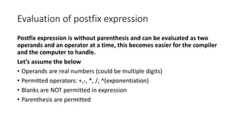 Evaluation of postfix expression
Postfix expression is without parenthesis and can be evaluated as two
operands and an operator at a time, this becomes easier for the compiler
and the computer to handle.
Let’s assume the below
• Operands are real numbers (could be multiple digits)
• Permitted operators: +,-, *, /, ^(exponentiation)
• Blanks are NOT permitted in expression
• Parenthesis are permitted
 