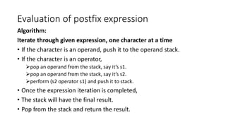 Evaluation of postfix expression
Algorithm:
Iterate through given expression, one character at a time
• If the character is an operand, push it to the operand stack.
• If the character is an operator,
pop an operand from the stack, say it’s s1.
pop an operand from the stack, say it’s s2.
perform (s2 operator s1) and push it to stack.
• Once the expression iteration is completed,
• The stack will have the final result.
• Pop from the stack and return the result.
 