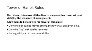 Tower of Hanoi: Rules
The mission is to move all the disks to some another tower without
violating the sequence of arrangement.
A few rules to be followed for Tower of Hanoi are:
• Only one disk can be moved among the towers at any given time.
• Only the "top" disk can be removed.
• No large disk can sit over a small disk.
 