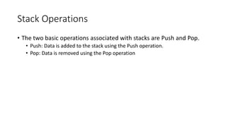 Stack Operations
• The two basic operations associated with stacks are Push and Pop.
• Push: Data is added to the stack using the Push operation.
• Pop: Data is removed using the Pop operation
 