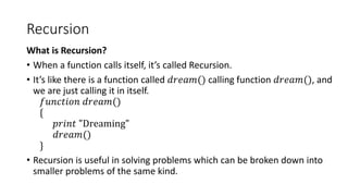 Recursion
What is Recursion?
• When a function calls itself, it’s called Recursion.
• It’s like there is a function called 𝑑𝑟𝑒𝑎𝑚() calling function 𝑑𝑟𝑒𝑎𝑚(), and
we are just calling it in itself.
𝑓𝑢𝑛𝑐𝑡𝑖𝑜𝑛 𝑑𝑟𝑒𝑎𝑚()
{
𝑝𝑟𝑖𝑛𝑡 "Dreaming"
𝑑𝑟𝑒𝑎𝑚()
}
• Recursion is useful in solving problems which can be broken down into
smaller problems of the same kind.
 