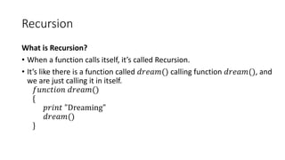 Recursion
What is Recursion?
• When a function calls itself, it’s called Recursion.
• It’s like there is a function called 𝑑𝑟𝑒𝑎𝑚() calling function 𝑑𝑟𝑒𝑎𝑚(), and
we are just calling it in itself.
𝑓𝑢𝑛𝑐𝑡𝑖𝑜𝑛 𝑑𝑟𝑒𝑎𝑚()
{
𝑝𝑟𝑖𝑛𝑡 "Dreaming"
𝑑𝑟𝑒𝑎𝑚()
}
 