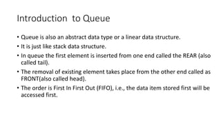 Introduction to Queue
• Queue is also an abstract data type or a linear data structure.
• It is just like stack data structure.
• In queue the first element is inserted from one end called the REAR (also
called tail).
• The removal of existing element takes place from the other end called as
FRONT(also called head).
• The order is First In First Out (FIFO), i.e., the data item stored first will be
accessed first.
 