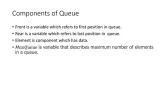 Components of Queue
• Front is a variable which refers to first position in queue.
• Rear is a variable which refers to last position in queue.
• Element is component which has data.
• 𝑀𝑎𝑥𝑄𝑢𝑒𝑢𝑒 is variable that describes maximum number of elements
in a queue.
 
