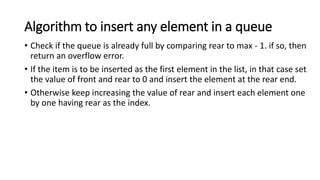 Algorithm to insert any element in a queue
• Check if the queue is already full by comparing rear to max - 1. if so, then
return an overflow error.
• If the item is to be inserted as the first element in the list, in that case set
the value of front and rear to 0 and insert the element at the rear end.
• Otherwise keep increasing the value of rear and insert each element one
by one having rear as the index.
 