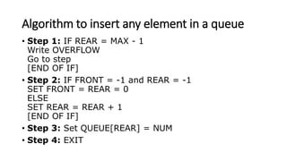 Algorithm to insert any element in a queue
• Step 1: IF REAR = MAX - 1
Write OVERFLOW
Go to step
[END OF IF]
• Step 2: IF FRONT = -1 and REAR = -1
SET FRONT = REAR = 0
ELSE
SET REAR = REAR + 1
[END OF IF]
• Step 3: Set QUEUE[REAR] = NUM
• Step 4: EXIT
 
