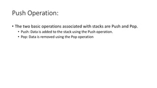 Push Operation:
• The two basic operations associated with stacks are Push and Pop.
• Push: Data is added to the stack using the Push operation.
• Pop: Data is removed using the Pop operation
 