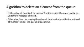 Algorithm to delete an element from the queue
• If, the value of front is -1 or value of front is greater than rear , write an
underflow message and exit.
• Otherwise, keep increasing the value of front and return the item stored
at the front end of the queue at each time.
 