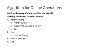 Algorithm for Queue Operations
Let Q be the array of some specified size say SIZE
Deleting an element into the queue:0
1. If (rear< front)
a. Front = 0, rear = –1
b. Display “The queue is empty”
c. Exit
2. Else
a. Data = Q[front]
3. Front = front +1
4. Exit
 