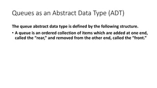 Queues as an Abstract Data Type (ADT)
The queue abstract data type is defined by the following structure.
• A queue is an ordered collection of items which are added at one end,
called the “rear,” and removed from the other end, called the “front.”
 