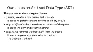 Queues as an Abstract Data Type (ADT)
The queue operations are given below.
• 𝑄𝑢𝑒𝑢𝑒() creates a new queue that is empty.
It needs no parameters and returns an empty queue.
• 𝑒𝑛𝑞𝑢𝑒𝑢𝑒(𝑖𝑡𝑒𝑚) adds a new item to the rear of the queue.
It needs the item and returns nothing.
• 𝑑𝑒𝑞𝑢𝑒𝑢𝑒() removes the front item from the queue.
It needs no parameters and returns the item.
The queue is modified.
 