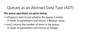 Queues as an Abstract Data Type (ADT)
The queue operations are given below.
• 𝑖𝑠𝐸𝑚𝑝𝑡𝑦() tests to see whether the queue is empty.
It needs no parameters and returns a Boolean value.
• 𝑠𝑖𝑧𝑒() returns the number of items in the queue.
It needs no parameters and returns an integer.
 