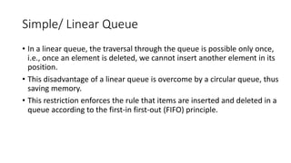 Simple/ Linear Queue
• In a linear queue, the traversal through the queue is possible only once,
i.e., once an element is deleted, we cannot insert another element in its
position.
• This disadvantage of a linear queue is overcome by a circular queue, thus
saving memory.
• This restriction enforces the rule that items are inserted and deleted in a
queue according to the first-in first-out (FIFO) principle.
 